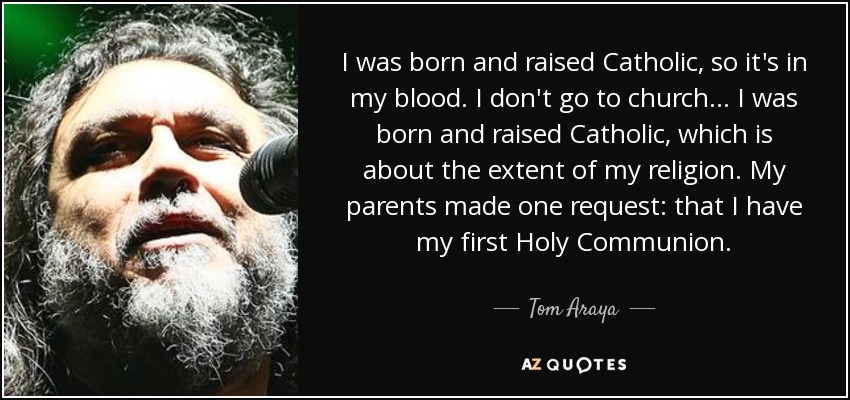 I was born and raised Catholic, so it's in my blood. I don't go to church... I was born and raised Catholic, which is about the extent of my religion. My parents made one request: that I have my first Holy Communion. - Tom Araya
