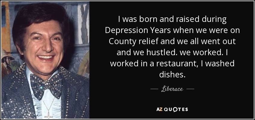 I was born and raised during Depression Years when we were on County relief and we all went out and we hustled. we worked. I worked in a restaurant, I washed dishes. - Liberace