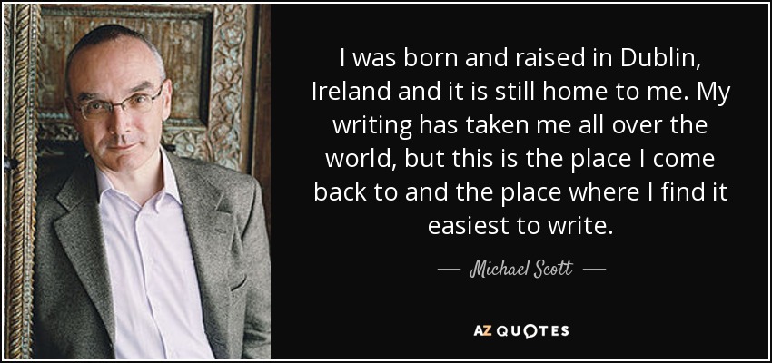 I was born and raised in Dublin, Ireland and it is still home to me. My writing has taken me all over the world, but this is the place I come back to and the place where I find it easiest to write. - Michael Scott