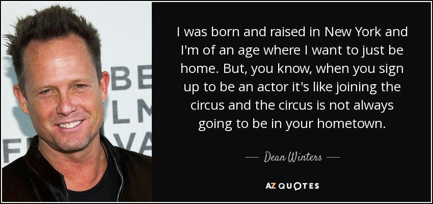 I was born and raised in New York and I'm of an age where I want to just be home. But, you know, when you sign up to be an actor it's like joining the circus and the circus is not always going to be in your hometown. - Dean Winters