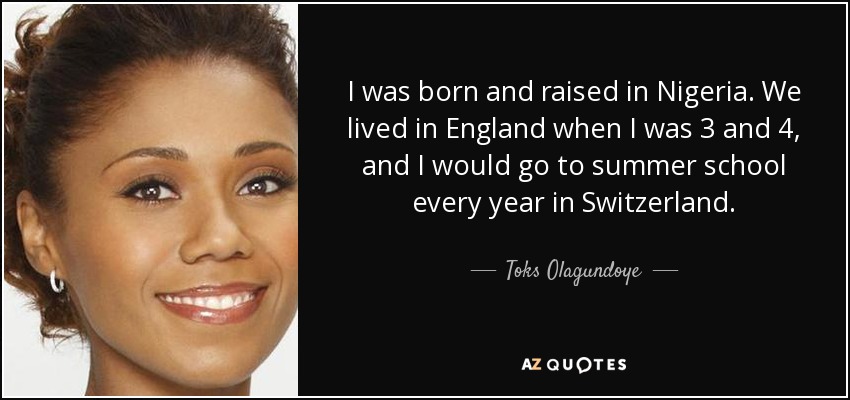 I was born and raised in Nigeria. We lived in England when I was 3 and 4, and I would go to summer school every year in Switzerland. - Toks Olagundoye