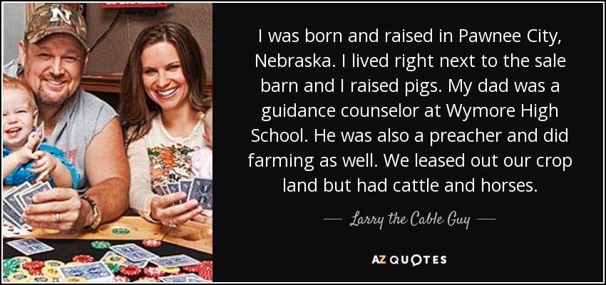 I was born and raised in Pawnee City, Nebraska. I lived right next to the sale barn and I raised pigs. My dad was a guidance counselor at Wymore High School. He was also a preacher and did farming as well. We leased out our crop land but had cattle and horses. - Larry the Cable Guy