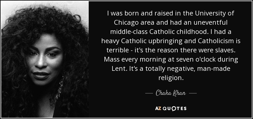 I was born and raised in the University of Chicago area and had an uneventful middle-class Catholic childhood. I had a heavy Catholic upbringing and Catholicism is terrible - it's the reason there were slaves. Mass every morning at seven o'clock during Lent. It's a totally negative, man-made religion. - Chaka Khan