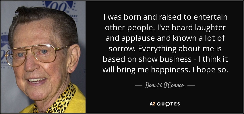 I was born and raised to entertain other people. I've heard laughter and applause and known a lot of sorrow. Everything about me is based on show business - I think it will bring me happiness. I hope so. - Donald O'Connor