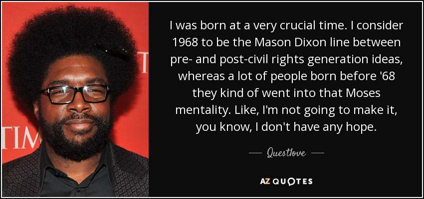 I was born at a very crucial time. I consider 1968 to be the Mason Dixon line between pre- and post-civil rights generation ideas, whereas a lot of people born before '68 they kind of went into that Moses mentality. Like, I'm not going to make it, you know, I don't have any hope. - Questlove