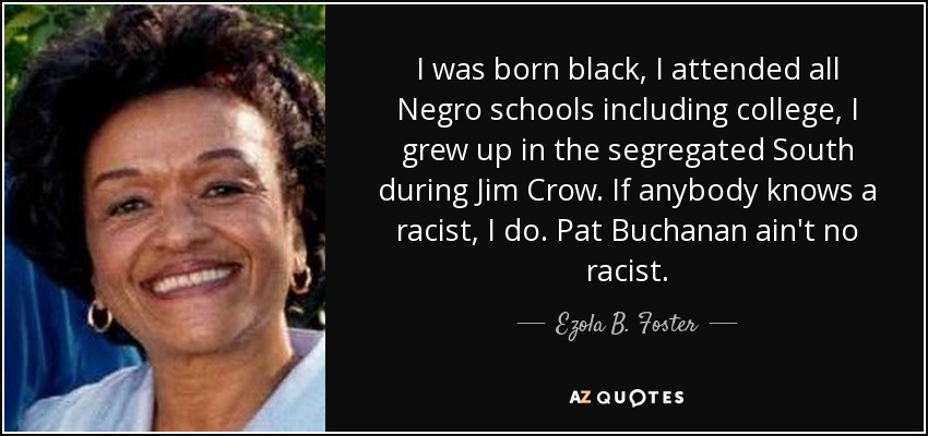 I was born black, I attended all Negro schools including college, I grew up in the segregated South during Jim Crow. If anybody knows a racist, I do. Pat Buchanan ain't no racist. - Ezola B. Foster