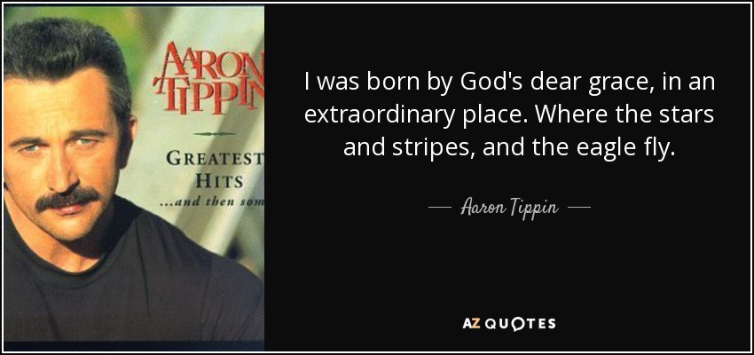 I was born by God's dear grace, in an extraordinary place. Where the stars and stripes, and the eagle fly. - Aaron Tippin