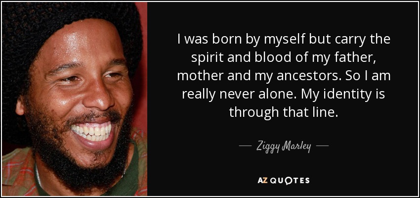 I was born by myself but carry the spirit and blood of my father, mother and my ancestors. So I am really never alone. My identity is through that line. - Ziggy Marley