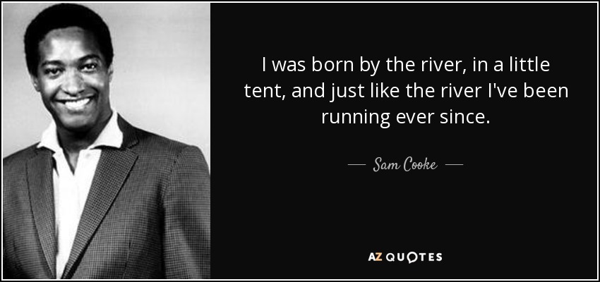 I was born by the river, in a little tent, and just like the river I've been running ever since. - Sam Cooke