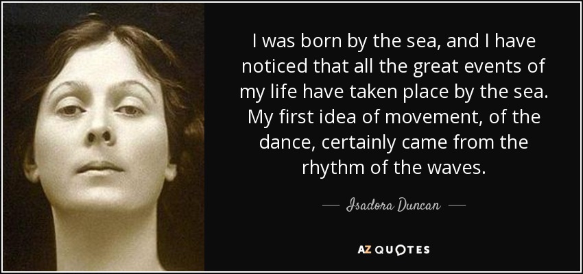 I was born by the sea, and I have noticed that all the great events of my life have taken place by the sea. My first idea of movement, of the dance, certainly came from the rhythm of the waves. - Isadora Duncan