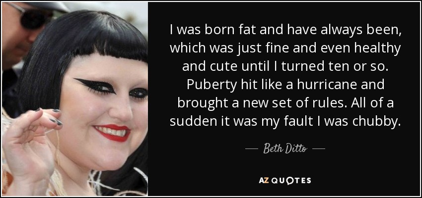 I was born fat and have always been, which was just fine and even healthy and cute until I turned ten or so. Puberty hit like a hurricane and brought a new set of rules. All of a sudden it was my fault I was chubby. - Beth Ditto