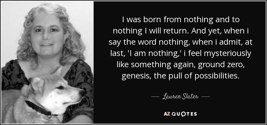 I was born from nothing and to nothing I will return. And yet, when i say the word nothing, when i admit, at last, 'I am nothing,' i feel mysteriously like something again, ground zero, genesis, the pull of possibilities. - Lauren Slater