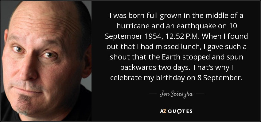 I was born full grown in the middle of a hurricane and an earthquake on 10 September 1954, 12.52 P.M. When I found out that I had missed lunch, I gave such a shout that the Earth stopped and spun backwards two days. That's why I celebrate my birthday on 8 September. - Jon Scieszka