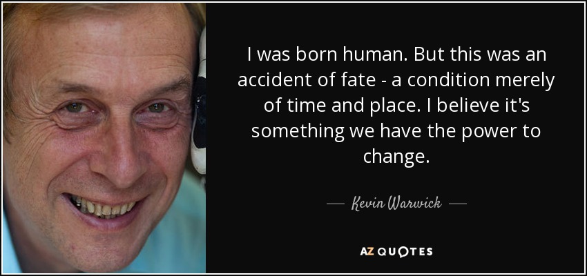 I was born human. But this was an accident of fate - a condition merely of time and place. I believe it's something we have the power to change. - Kevin Warwick