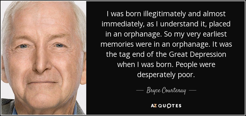 I was born illegitimately and almost immediately, as I understand it, placed in an orphanage. So my very earliest memories were in an orphanage. It was the tag end of the Great Depression when I was born. People were desperately poor. - Bryce Courtenay