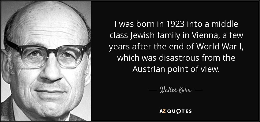 I was born in 1923 into a middle class Jewish family in Vienna, a few years after the end of World War I, which was disastrous from the Austrian point of view. - Walter Kohn