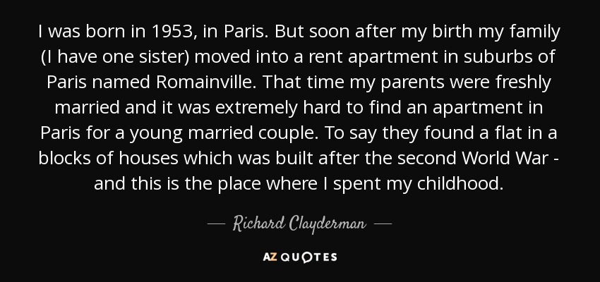 I was born in 1953, in Paris. But soon after my birth my family (I have one sister) moved into a rent apartment in suburbs of Paris named Romainville. That time my parents were freshly married and it was extremely hard to find an apartment in Paris for a young married couple. To say they found a flat in a blocks of houses which was built after the second World War - and this is the place where I spent my childhood. - Richard Clayderman