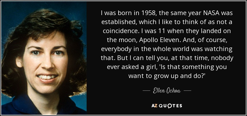 I was born in 1958, the same year NASA was established, which I like to think of as not a coincidence. I was 11 when they landed on the moon, Apollo Eleven. And, of course, everybody in the whole world was watching that. But I can tell you, at that time, nobody ever asked a girl, 'Is that something you want to grow up and do?' - Ellen Ochoa