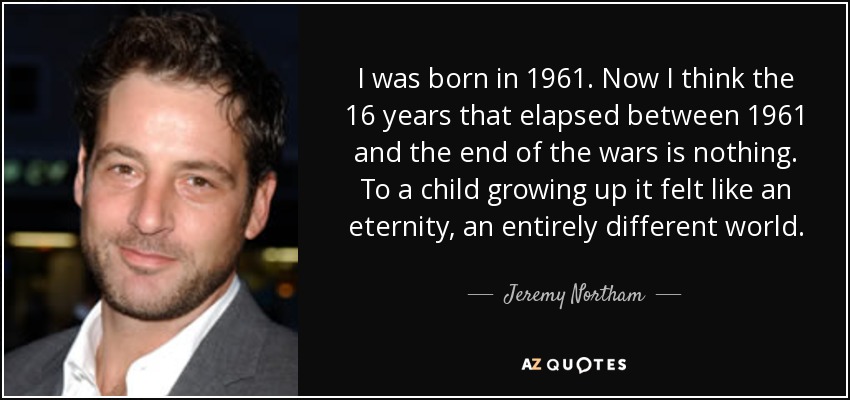 I was born in 1961. Now I think the 16 years that elapsed between 1961 and the end of the wars is nothing. To a child growing up it felt like an eternity, an entirely different world. - Jeremy Northam