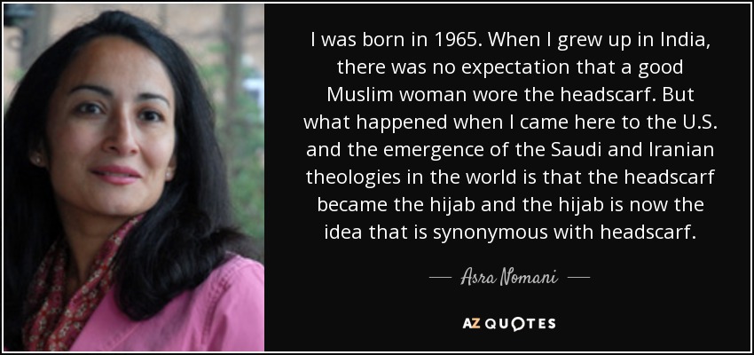 I was born in 1965. When I grew up in India, there was no expectation that a good Muslim woman wore the headscarf. But what happened when I came here to the U.S. and the emergence of the Saudi and Iranian theologies in the world is that the headscarf became the hijab and the hijab is now the idea that is synonymous with headscarf. - Asra Nomani