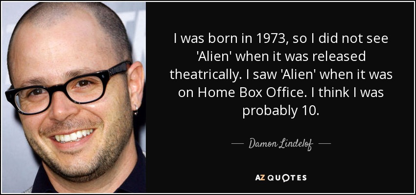I was born in 1973, so I did not see 'Alien' when it was released theatrically. I saw 'Alien' when it was on Home Box Office. I think I was probably 10. - Damon Lindelof
