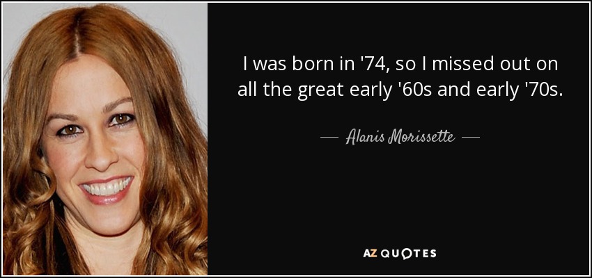 I was born in '74, so I missed out on all the great early '60s and early '70s. - Alanis Morissette