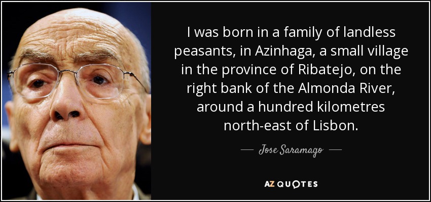 I was born in a family of landless peasants, in Azinhaga, a small village in the province of Ribatejo, on the right bank of the Almonda River, around a hundred kilometres north-east of Lisbon. - Jose Saramago