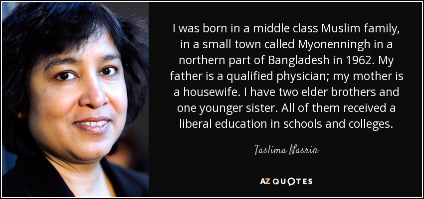 I was born in a middle class Muslim family, in a small town called Myonenningh in a northern part of Bangladesh in 1962. My father is a qualified physician; my mother is a housewife. I have two elder brothers and one younger sister. All of them received a liberal education in schools and colleges. - Taslima Nasrin
