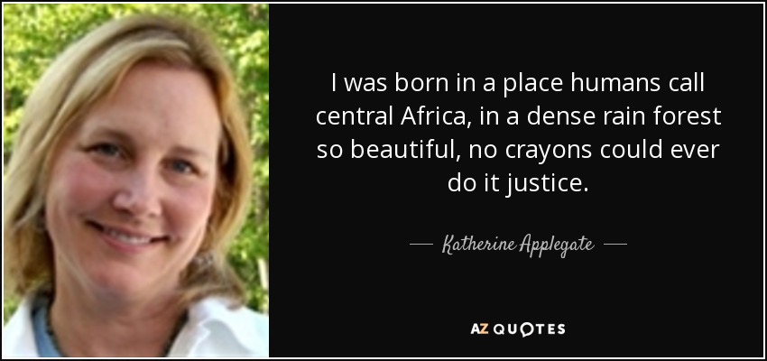 I was born in a place humans call central Africa, in a dense rain forest so beautiful, no crayons could ever do it justice. - Katherine Applegate