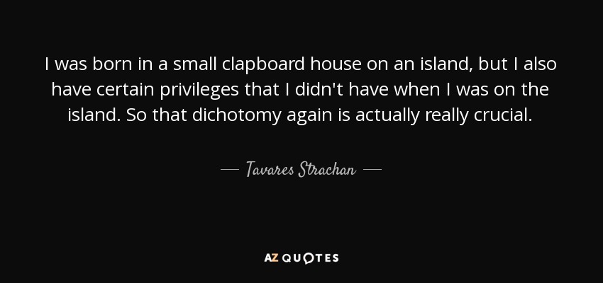 I was born in a small clapboard house on an island, but I also have certain privileges that I didn't have when I was on the island. So that dichotomy again is actually really crucial. - Tavares Strachan