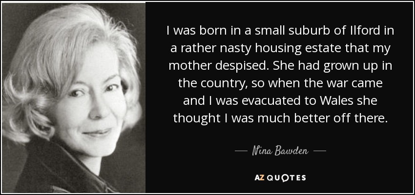 I was born in a small suburb of Ilford in a rather nasty housing estate that my mother despised. She had grown up in the country, so when the war came and I was evacuated to Wales she thought I was much better off there. - Nina Bawden