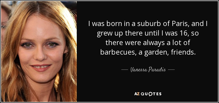 I was born in a suburb of Paris, and I grew up there until I was 16, so there were always a lot of barbecues, a garden, friends. - Vanessa Paradis