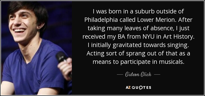I was born in a suburb outside of Philadelphia called Lower Merion. After taking many leaves of absence, I just received my BA from NYU in Art History. I initially gravitated towards singing. Acting sort of sprang out of that as a means to participate in musicals. - Gideon Glick