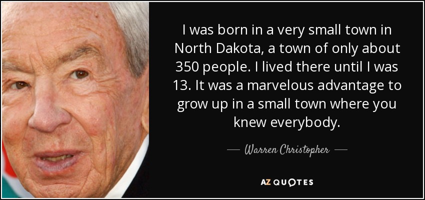 I was born in a very small town in North Dakota, a town of only about 350 people. I lived there until I was 13. It was a marvelous advantage to grow up in a small town where you knew everybody. - Warren Christopher