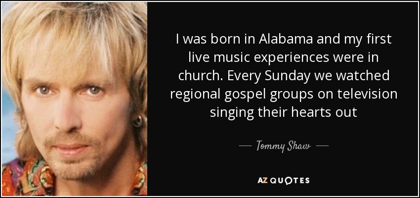 I was born in Alabama and my first live music experiences were in church. Every Sunday we watched regional gospel groups on television singing their hearts out - Tommy Shaw