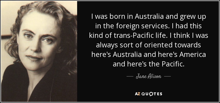 I was born in Australia and grew up in the foreign services. I had this kind of trans-Pacific life. I think I was always sort of oriented towards here's Australia and here's America and here's the Pacific. - Jane Alison