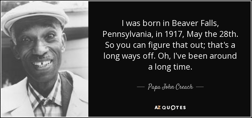 I was born in Beaver Falls, Pennsylvania, in 1917, May the 28th. So you can figure that out; that's a long ways off. Oh, I've been around a long time. - Papa John Creach