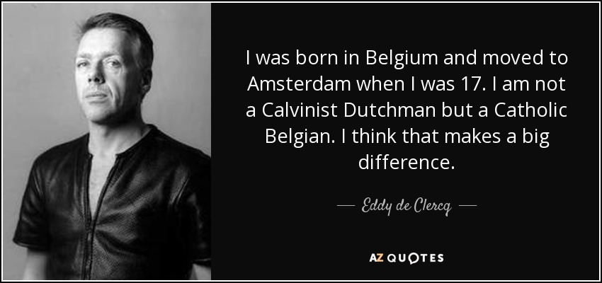 I was born in Belgium and moved to Amsterdam when I was 17. I am not a Calvinist Dutchman but a Catholic Belgian. I think that makes a big difference. - Eddy de Clercq