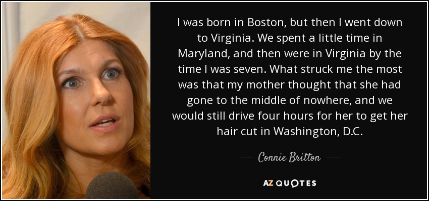 I was born in Boston, but then I went down to Virginia. We spent a little time in Maryland, and then were in Virginia by the time I was seven. What struck me the most was that my mother thought that she had gone to the middle of nowhere, and we would still drive four hours for her to get her hair cut in Washington, D.C. - Connie Britton