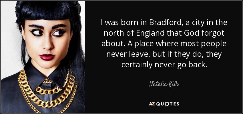 I was born in Bradford, a city in the north of England that God forgot about. A place where most people never leave, but if they do, they certainly never go back. - Natalia Kills