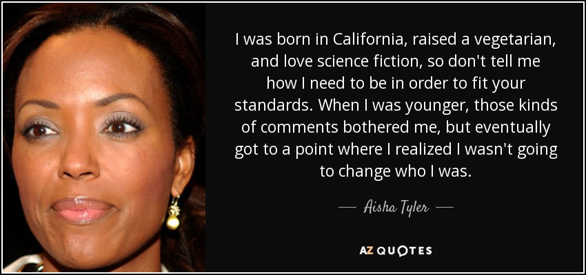 I was born in California, raised a vegetarian, and love science fiction, so don't tell me how I need to be in order to fit your standards. When I was younger, those kinds of comments bothered me, but eventually got to a point where I realized I wasn't going to change who I was. - Aisha Tyler