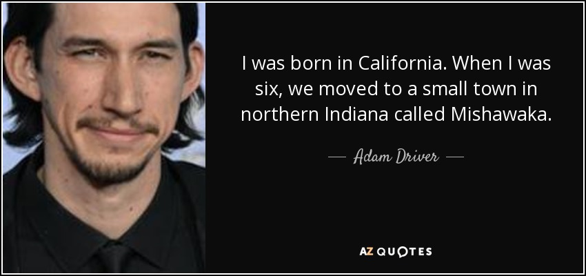 I was born in California. When I was six, we moved to a small town in northern Indiana called Mishawaka. - Adam Driver