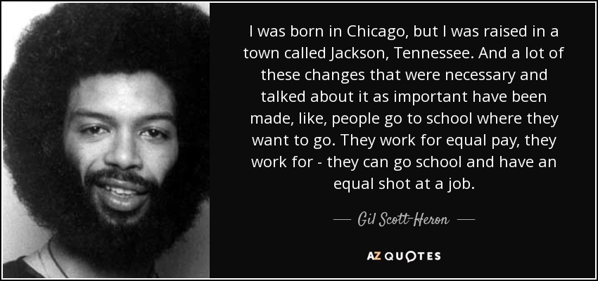 I was born in Chicago, but I was raised in a town called Jackson, Tennessee. And a lot of these changes that were necessary and talked about it as important have been made, like, people go to school where they want to go. They work for equal pay, they work for - they can go school and have an equal shot at a job. - Gil Scott-Heron