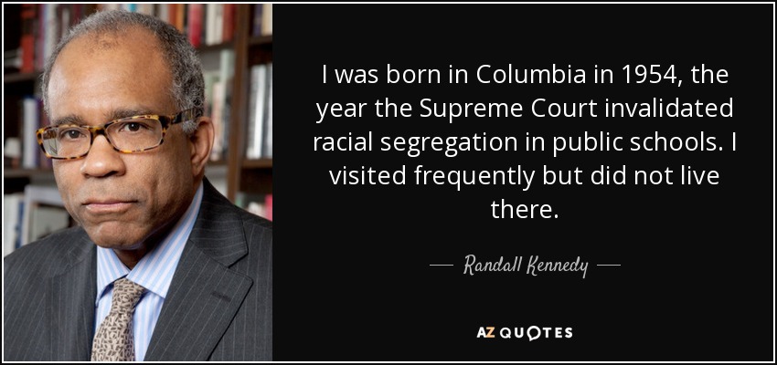 I was born in Columbia in 1954, the year the Supreme Court invalidated racial segregation in public schools. I visited frequently but did not live there. - Randall Kennedy