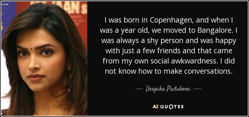 I was born in Copenhagen, and when I was a year old, we moved to Bangalore. I was always a shy person and was happy with just a few friends and that came from my own social awkwardness. I did not know how to make conversations. - Deepika Padukone