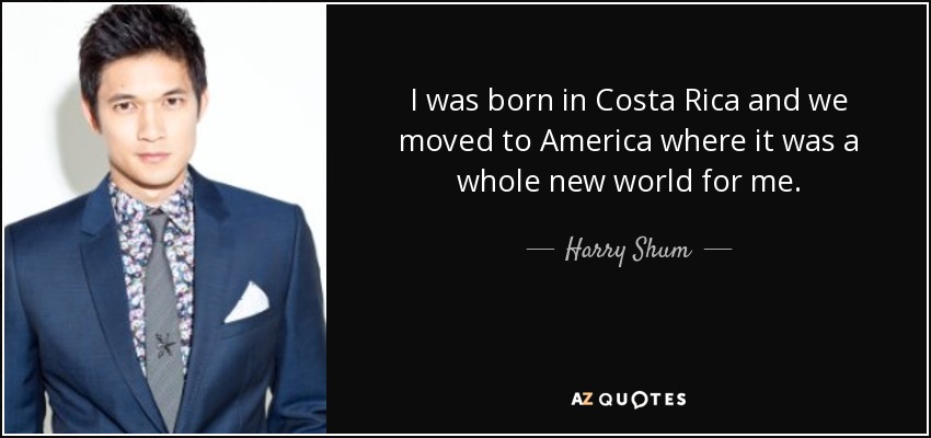 I was born in Costa Rica and we moved to America where it was a whole new world for me. - Harry Shum, Jr.
