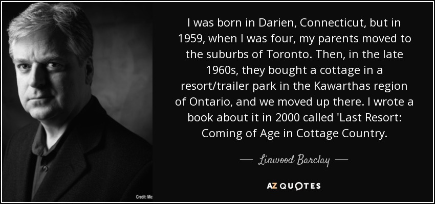 I was born in Darien, Connecticut, but in 1959, when I was four, my parents moved to the suburbs of Toronto. Then, in the late 1960s, they bought a cottage in a resort/trailer park in the Kawarthas region of Ontario, and we moved up there. I wrote a book about it in 2000 called 'Last Resort: Coming of Age in Cottage Country. - Linwood Barclay