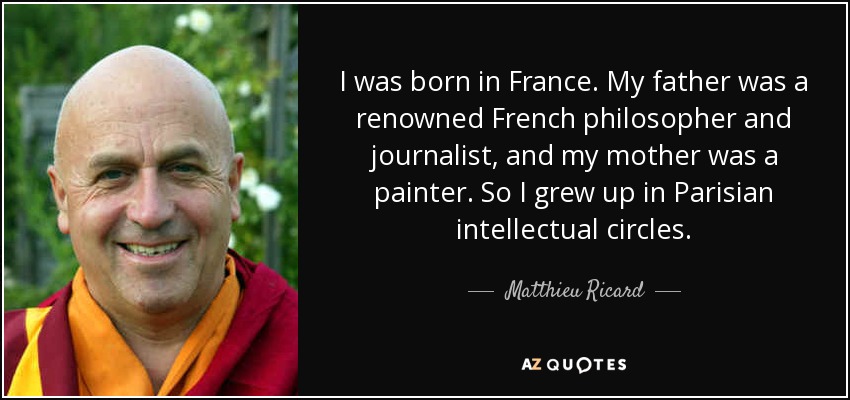 I was born in France. My father was a renowned French philosopher and journalist, and my mother was a painter. So I grew up in Parisian intellectual circles. - Matthieu Ricard