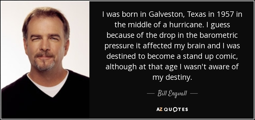 I was born in Galveston, Texas in 1957 in the middle of a hurricane. I guess because of the drop in the barometric pressure it affected my brain and I was destined to become a stand up comic, although at that age I wasn't aware of my destiny. - Bill Engvall I was born in Galveston, Texas in 1957 in the middle of a hurricane. I guess because of the drop in the barometric pressure it affected my brain and I was destined to become a stand up comic, although at that age I wasn't aware of my destiny. - Bill Engvall