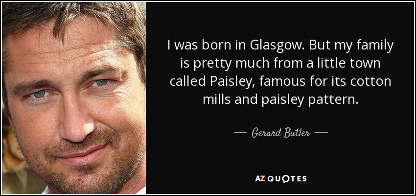 I was born in Glasgow. But my family is pretty much from a little town called Paisley, famous for its cotton mills and paisley pattern. - Gerard Butler